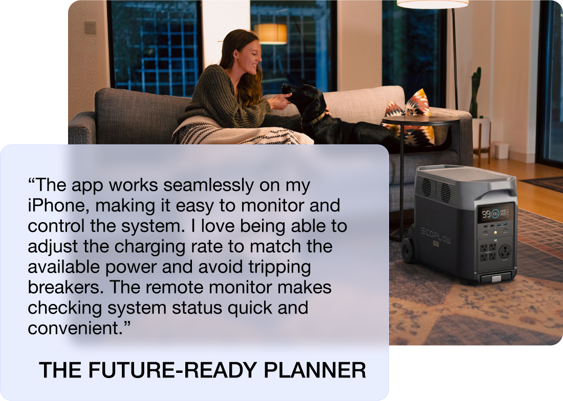 “The app works seamlessly on my iPhone, making it easy to monitor and control the system. I love being able to adjust the charging rate to match the available power and avoid tripping breakers. The remote monitor makes checking system status quick and convenient.” THE FUTURE-READY PLANNER
