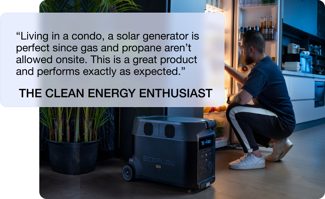 “Living in a condo, a solar generator is perfect since gas and propane aren’t allowed onsite. This is a great product and performs exactly as expected.” THE CLEAN ENERGY ENTHUSIAST