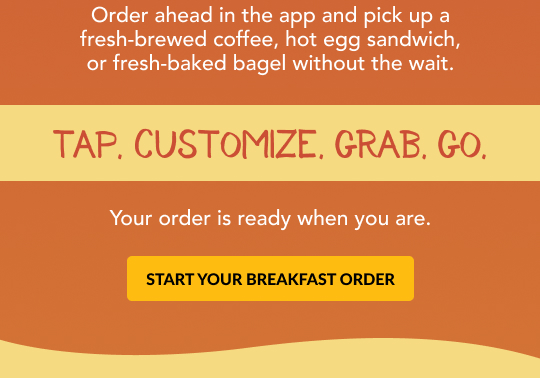 Mornings move fast. Order ahead in the app to pick up your breakfast without the wait.