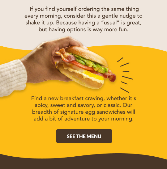 Having options is way more fun. See our breadth of signature egg sandwiches.