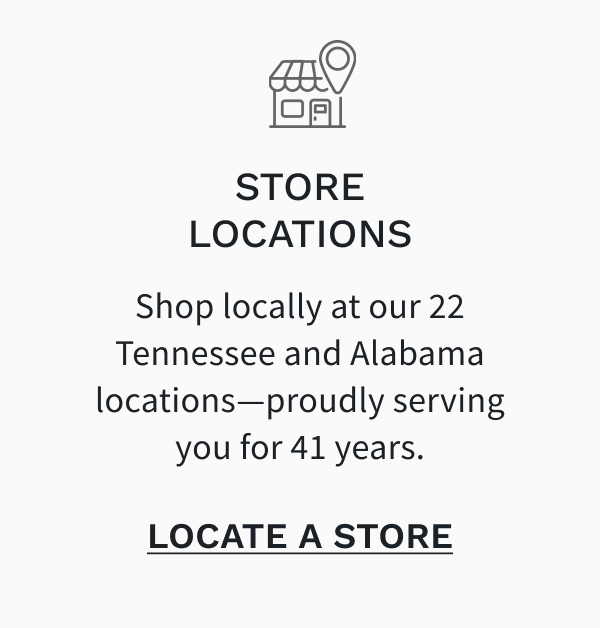 Store Locations - Shop locally at our 22 Tennessee and Alabama locations—proudly serving you for 41 years. LOCATE A STORE