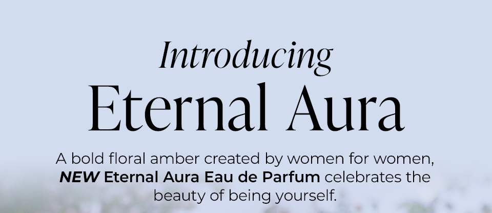 Introducing Eternal Aura A bold floral amber created by women for women, NEW Eternal Aura Eau de Parfum celebrates the beauty of being yourself.