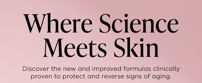 Where Science Meets Skin,  Discover the new and improved formulas clinically proven to protect and reverse signs of aging.