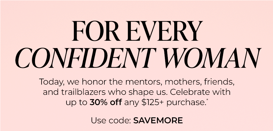 FOR EVERY CONFIDENT WOMAN Today, we honor the mentors, mothers, friends, and trailblazers who shape us. Celebrate with up to 30% off any $125+ purchase.* Use code: SAVEMORE
