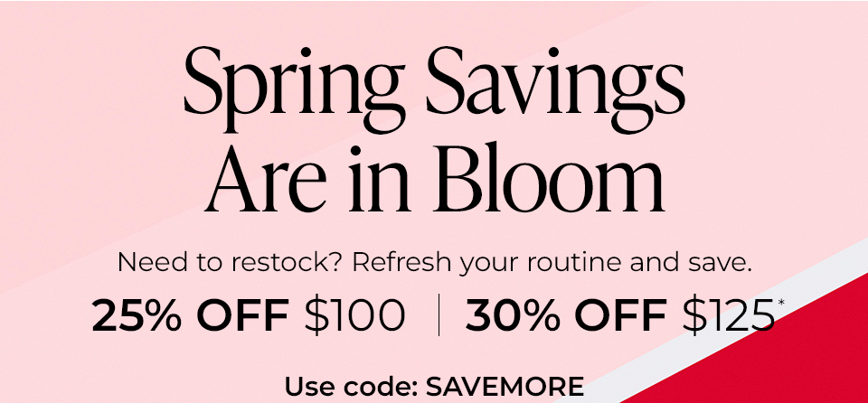 Spring Savings Are in Bloom Need to restock? Refresh your routine and save. 25% OFF $100 | 30% OFF $125°