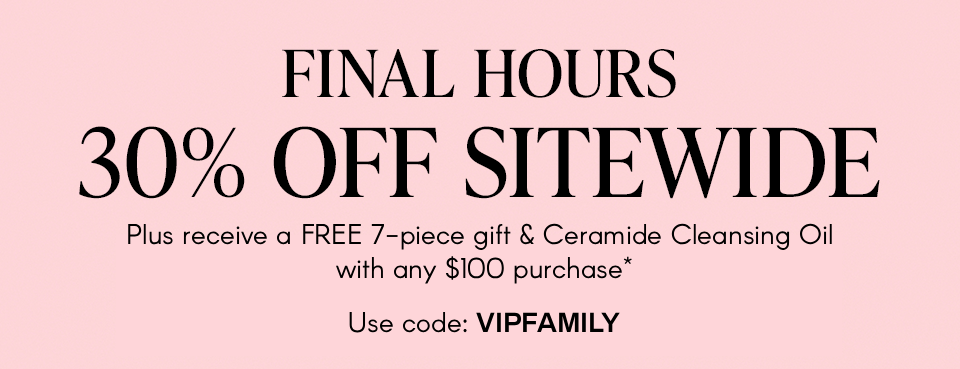 FINAL HOURS 30% OFF SITEWIDE Plus a 7-piece gift with any $100 purchase.* Don't miss your last chance to shop the event Use code: EAFAM