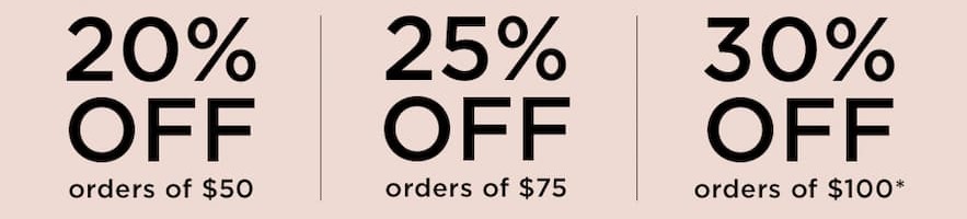 20% OFF orders of $50 | 25% OFF orders of $75 | 30% OFF orders of $100*