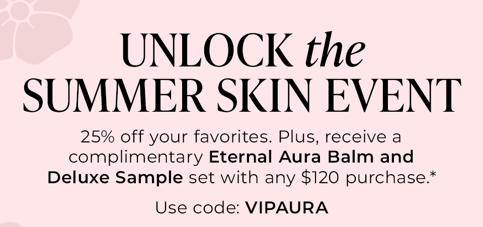 UNLOCK the SUMMER SKIN EVENT | 25% off your favorites. Plus, receive a complimentary Eternal Aura Balm and Deluxe Sample set when you spend $100.00+.* 