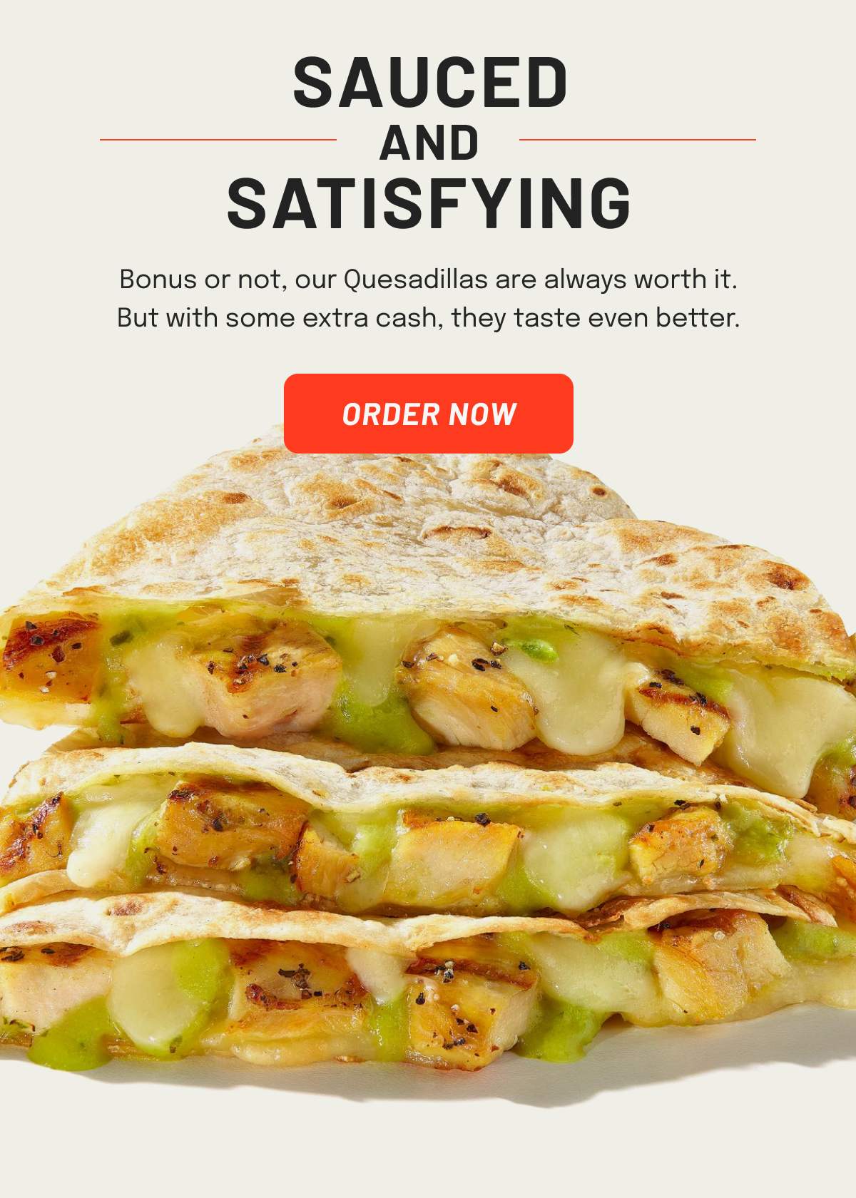 Bonus or not, our Quesadillas are always worth it. But with some extra cash, they taste even better.