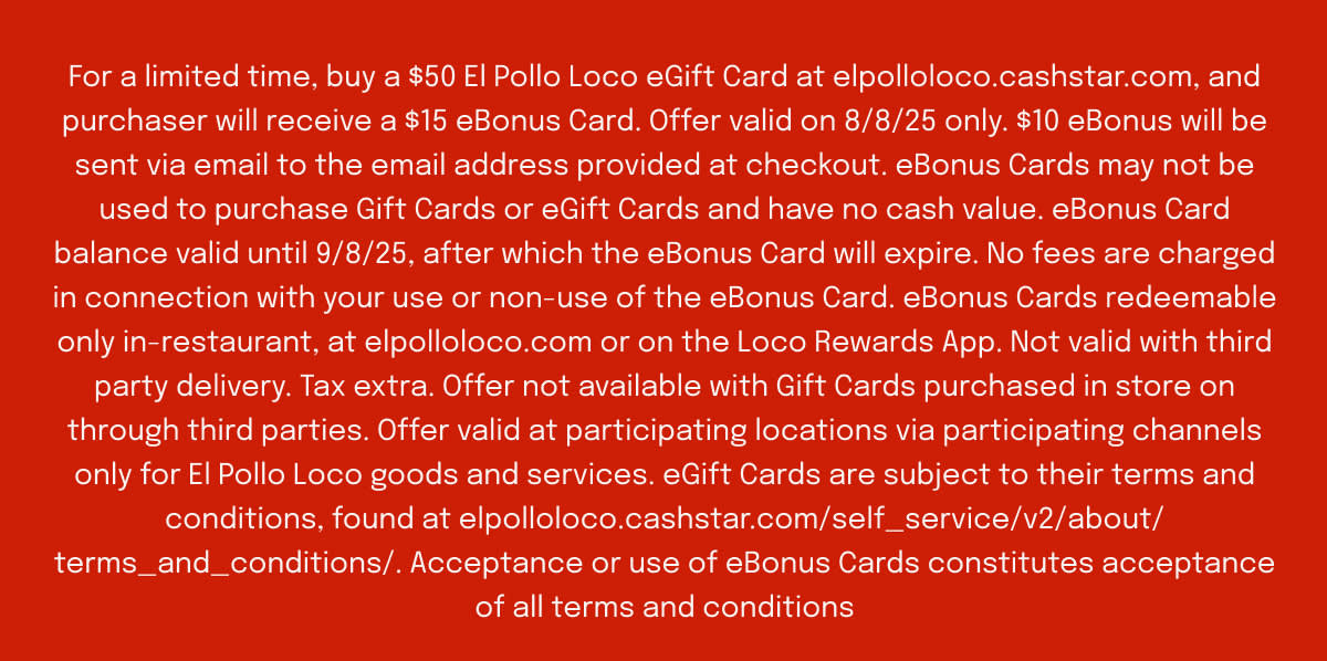 For a limited time, buy a $50 El Pollo Loco eGift Card at elpolloloco.cashstar.com, and purchaser will receive a $15 eBonus Card. Offer valid on 8/8/25 only. $10 eBonus will be sent via email to the email address provided at checkout. eBonus Cards may not be used to purchase Gift Cards or eGift Cards and have no cash value. eBonus Card balance valid until 9/8/25, after which the eBonus Card will expire. No fees are charged in connection with your use or non-use of the eBonus Card. eBonus Cards redeemable only in-restaurant, at elpolloloco.com or on the Loco Rewards App. Not valid with third party delivery. Tax extra. Offer not available with Gift Cards purchased in store on through third parties. Offer valid at participating locations via participating channels only for El Pollo Loco goods and services. eGift Cards are subject to their terms and conditions, found at elpolloloco.cashstar.com/self_service/v2/about/terms_and_conditions/. Acceptance or use of eBonus Cards constitutes acceptance of all terms and conditions