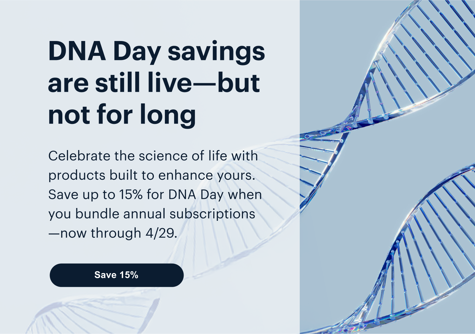 DNA Day savings are still live—but not for long | Celebrate the science of life with products built to enhance yours. Save up to 15% for DNA Day when you bundle annual subscriptions—now through 4/29. | Save 15%