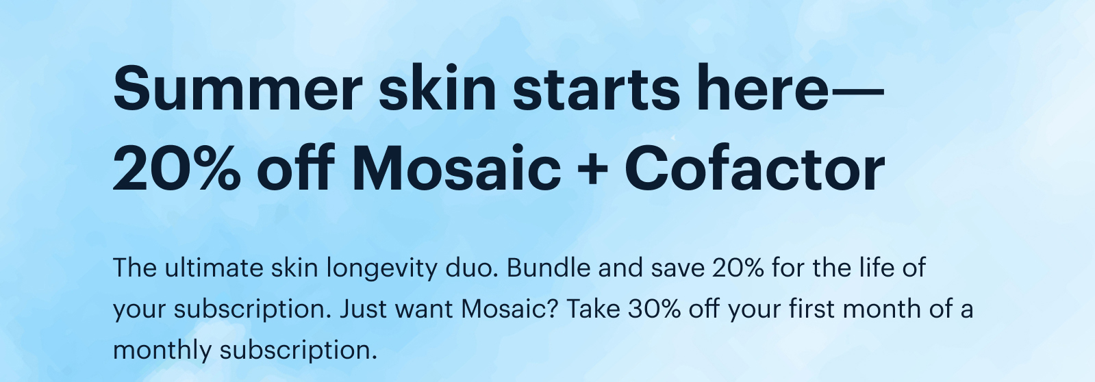Summer skin starts here—20% off Mosaic + Cofactor | The ultimate skin longevity duo. Bundle and save 20% for the life of your subscription. Just want Mosaic? Take 30% off your first month of a monthly subscription.