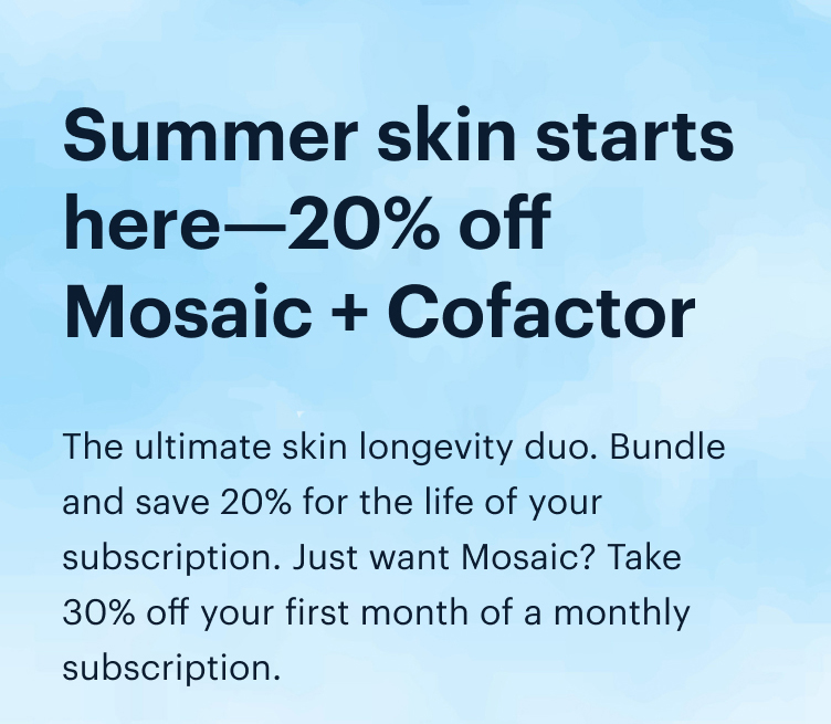 Summer skin starts here—20% off Mosaic + Cofactor | The ultimate skin longevity duo. Bundle and save 20% for the life of your subscription. Just want Mosaic? Take 30% off your first month of a monthly subscription.