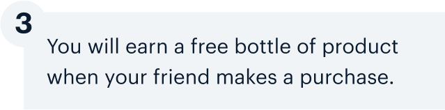 3 | You will earn a free bottle of product when your friend makes a purchase.