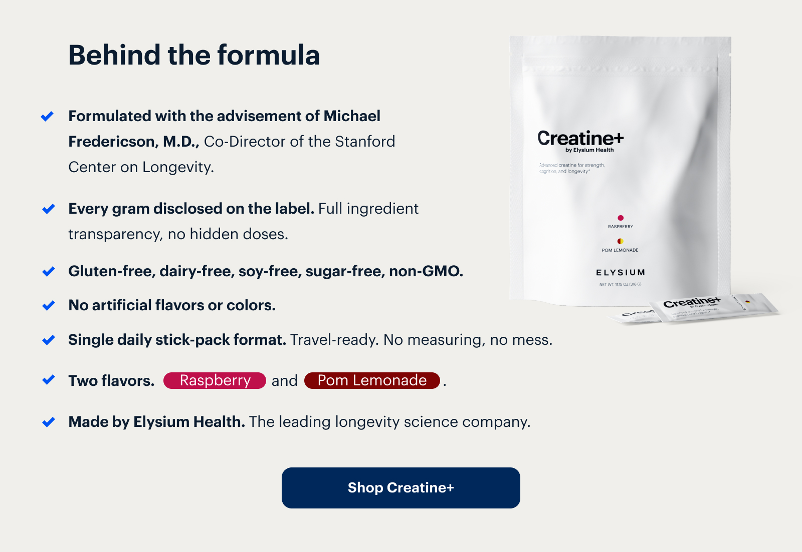 Behind the formula | Formulated with the advisement of Michael Fredericson, M.D., Co-Director of the Stanford Center on Longevity. | Every gram disclosed on the label. Full ingredient transparency, no hidden doses. | Gluten-free, dairy-free, soy-free, sugar-free, non-GMO. | No artificial flavors or colors. | Single daily stick-pack format. Travel-ready. No measuring, no mess. | Two flavors. Raspberry and Pom Lemonade . | Made by Elysium Health. The leading longevity science company. | Shop Creatine+ | Creatine+ by Elysium Health