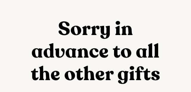 Sorry in advance to all the other gifts.