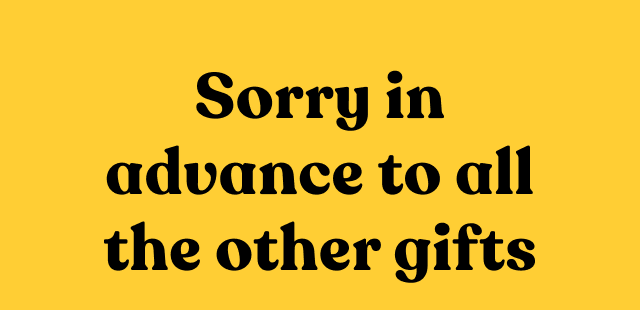 Sorry in advance to all the other gifts.