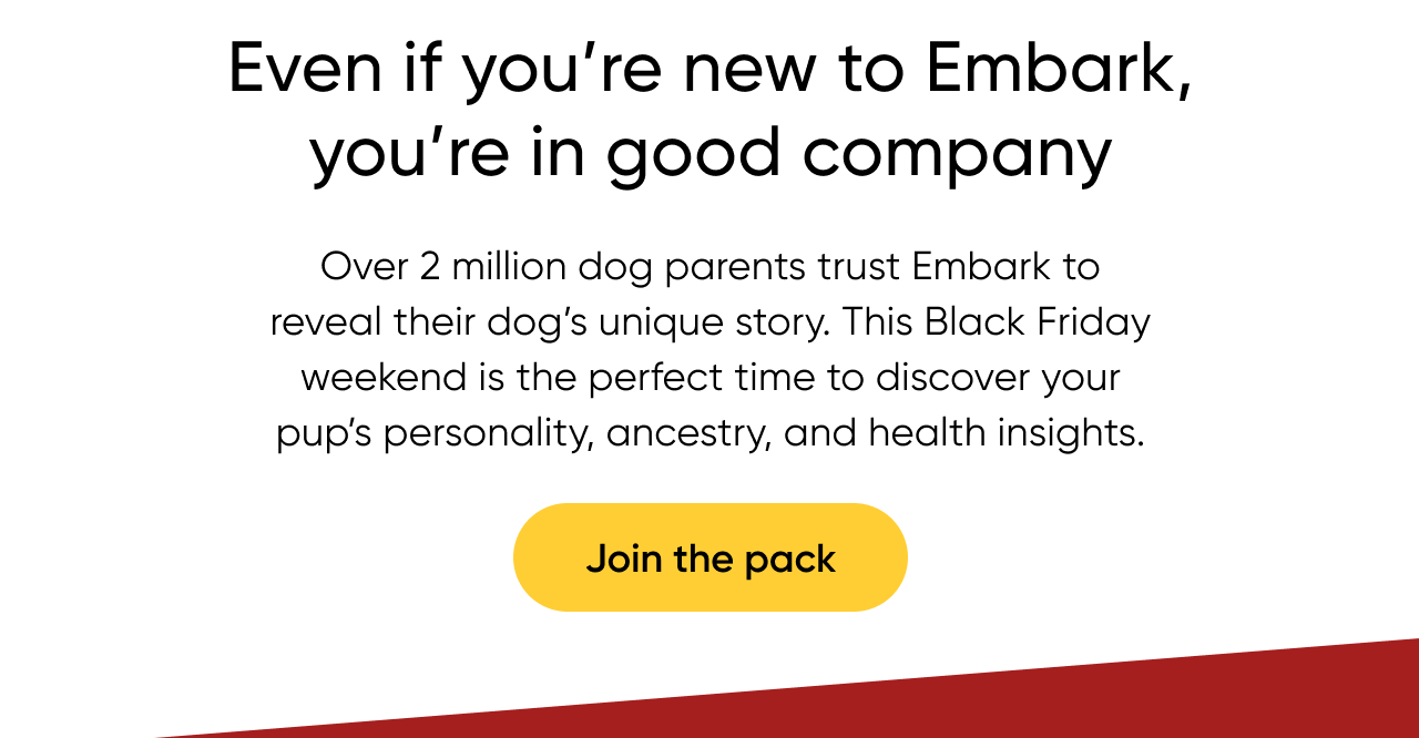Even if you're new to Embark, you're in good company. Over 2 million dog parents trust Embark to reveal their dog's unique story. This Black Friday weekend is the perfect time to discover your pup's personality, ancestry, and health insights. Join the pack