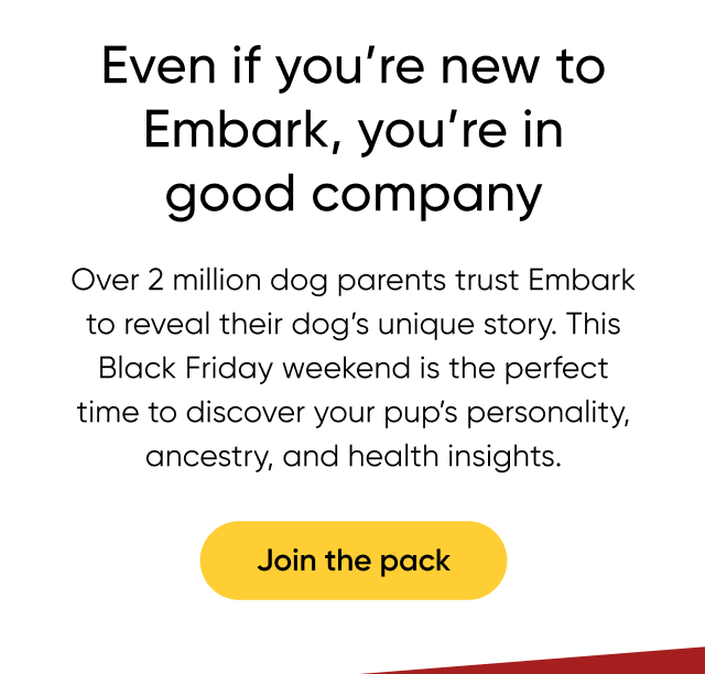 Even if you're new to Embark, you're in good company. Over 2 million dog parents trust Embark to reveal their dog's unique story. This Black Friday weekend is the perfect time to discover your pup's personality, ancestry, and health insights. Join the pack