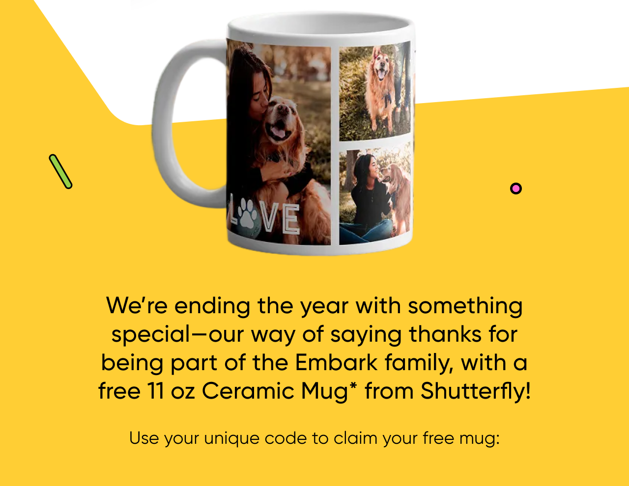 We're ending the year with something special—our way of saying thanks for being part of the Embark family, with a free 11 oz Ceramic Mug* from Shutterfly!