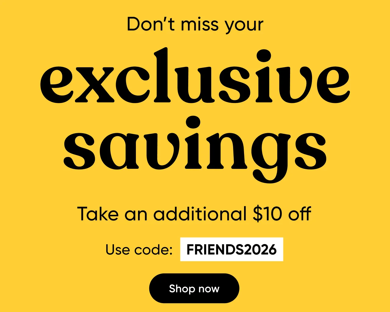 Don't miss your exclusive savings. Take an additional $10 off when you use code FRIENDS2026.