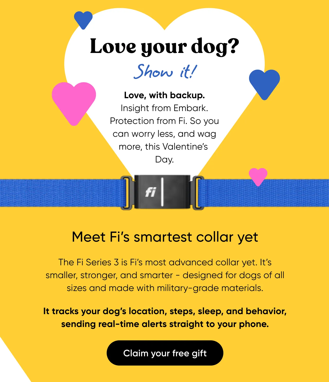 Love your dog? Show it! Love, with backup. Insight from Embark. Protection from Fi. So you can worry less, and wag more, this Valentine's Day. Meet Fi's smartest collar yet. The Fi Series 3 is Fi's most advanced collar yet, It's smaller, stronger, and smarter—designed for dogs of all sizes and made with military-grade materials. It tracks your dog's location, steps, sleep, and behavior, sending real-time alerts straight to your phone. Claim your free gift.