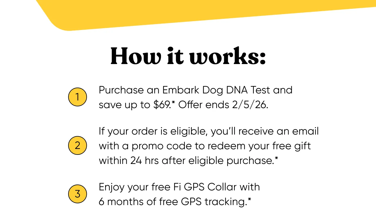 How it works: 1. Purchase an Embark Dog DNA Test and save up to $69*. Offer ends 2/5/2026. 2. If your order is eligible, you'll receive an email with a promo code to redeem your free gift within 24 hours after eligible purchase. 3. Enjoy your free Fi GPS Collar with 6 months of free GPS tracking.*