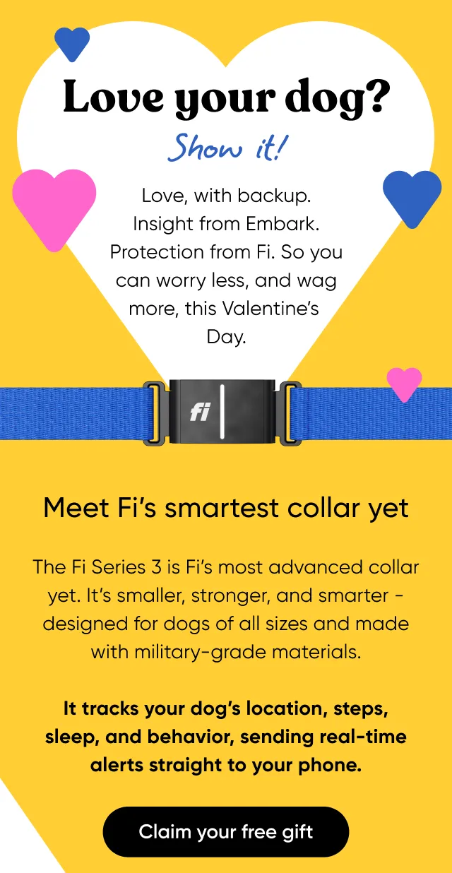 Love your dog? Show it! Love, with backup. Insight from Embark. Protection from Fi. So you can worry less, and wag more, this Valentine's Day. Meet Fi's smartest collar yet. The Fi Series 3 is Fi's most advanced collar yet, It's smaller, stronger, and smarter—designed for dogs of all sizes and made with military-grade materials. It tracks your dog's location, steps, sleep, and behavior, sending real-time alerts straight to your phone. Claim your free gift.