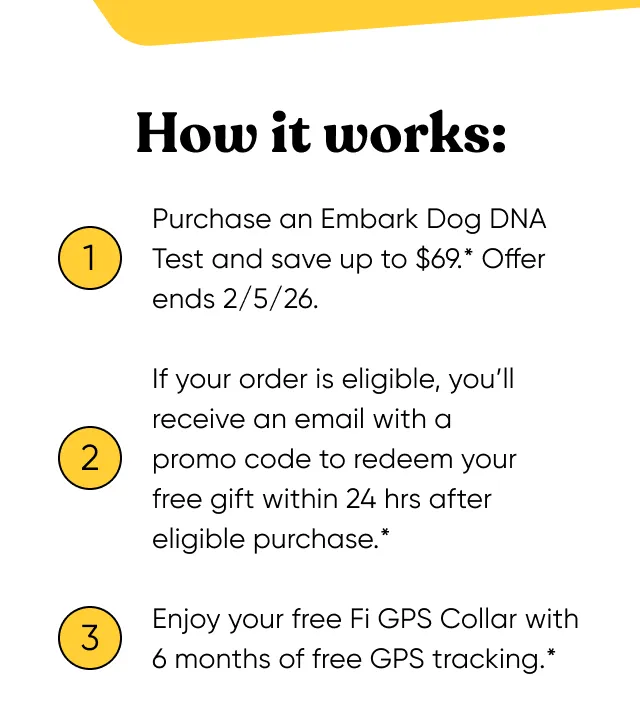 How it works: 1. Purchase an Embark Dog DNA Test and save up to $69*. Offer ends 2/5/2026. 2. If your order is eligible, you'll receive an email with a promo code to redeem your free gift within 24 hours after eligible purchase. 3. Enjoy your free Fi GPS Collar with 6 months of free GPS tracking.*