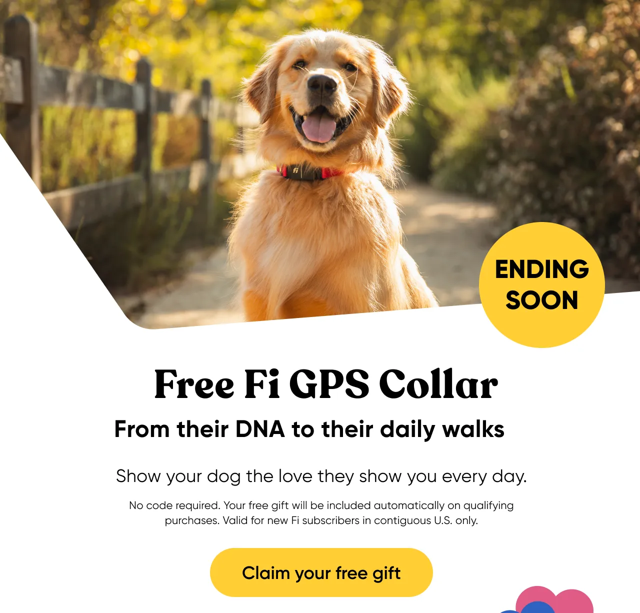 Ending soon! Free Fi GPS Collar. From their DNA to their daily walks. Show your dog the love they show you every day. No code required. Your free gift will be included automatically on qualifying purchases. Valid for new Fi subscribers in contiguous U.S. only. Claim your free gift.