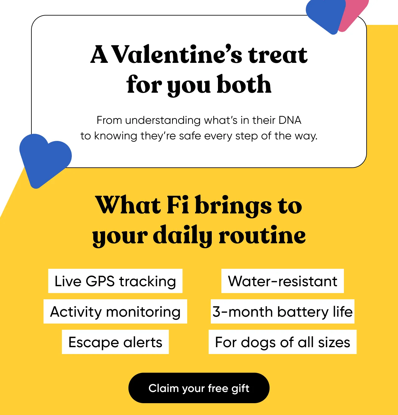 A Valentine's treat for you both. From understanding what's in their DNA to knowing they're safe every step of the way. What Fi brings to your daily routine: Live GPS tracking, activity monitoring, escape alerts, water-resistant, 3-month battery life, for dogs of all sizes. Claim your free gift.