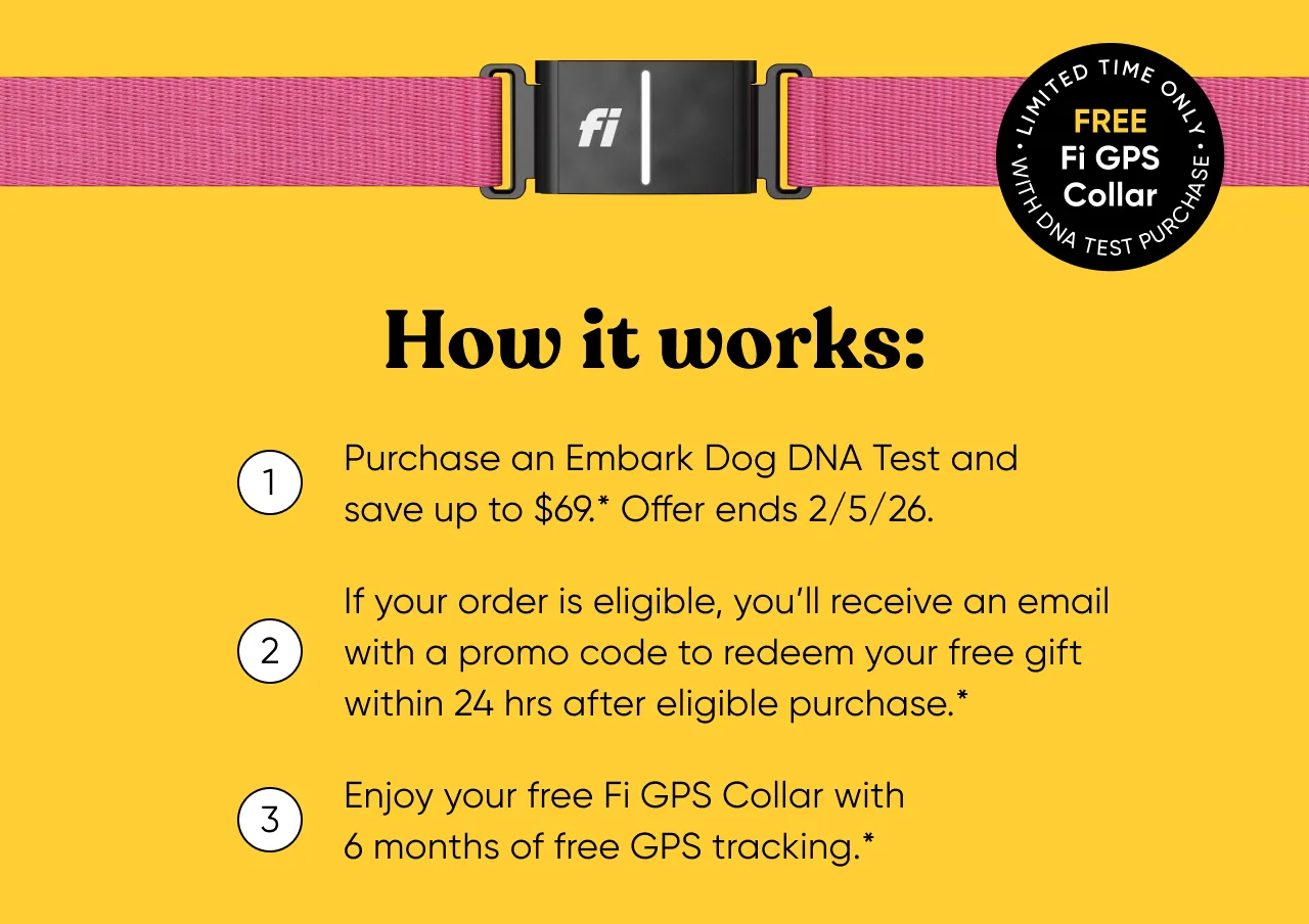 How it works: 1. Purchase an Embark Dog DNA Test and save up to $69*. Offer ends 2/5/2026. 2. If your order is eligible, you'll receive an email with a promo code to redeem your free gift within 24 hours after eligible purchase. 3. Enjoy your free Fi GPS Collar with 6 months of free GPS tracking.*