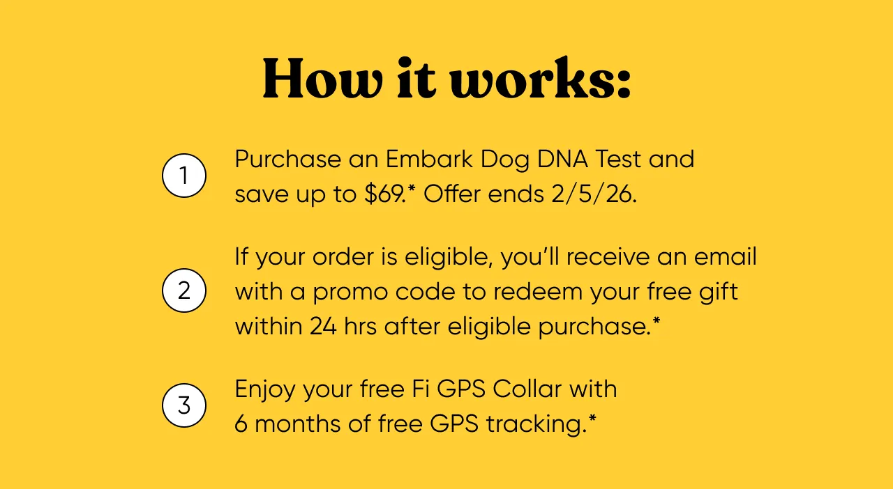 How it works: 1. Purchase an Embark Dog DNA Test and save up to $69*. Offer ends 2/5/2026. 2. If your order is eligible, you'll receive an email with a promo code to redeem your free gift within 24 hours after eligible purchase. 3. Enjoy your free Fi GPS Collar with 6 months of free GPS tracking.*