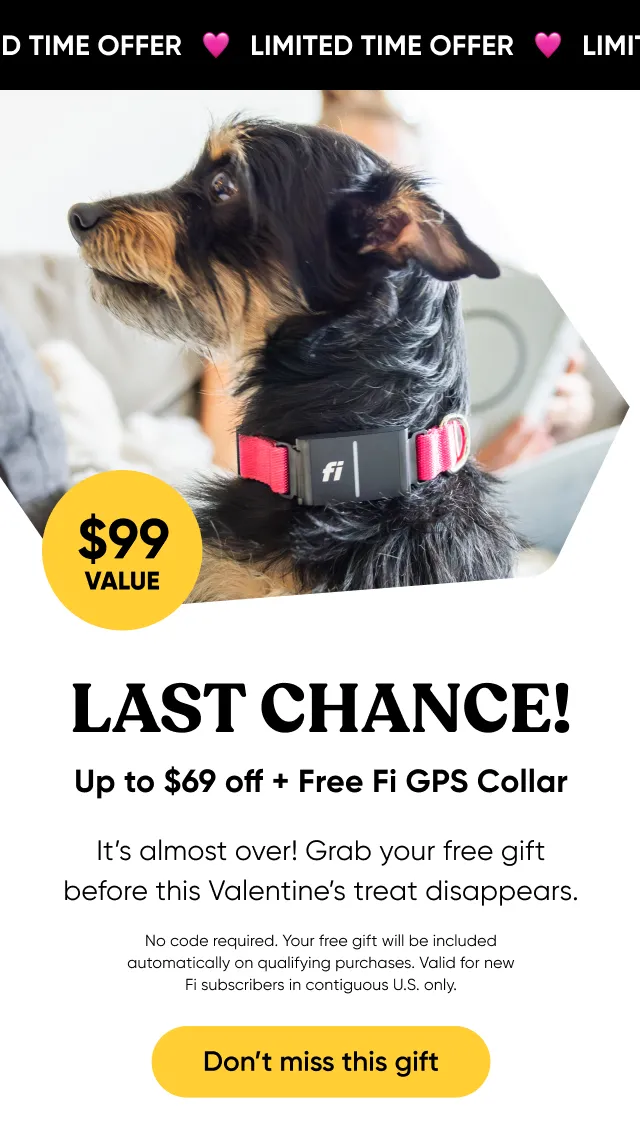 Ending tonight! $99 value. Last chance: up to $69 off and Free Fi GPS Collar. It's almost over! Grab your free gift before this Valentine's treat disappears. No code required. Your free gift will be included automatically on qualifying purchases. Valid for new Fi subscribers in contiguous U.S. only. Don't miss your this gift.