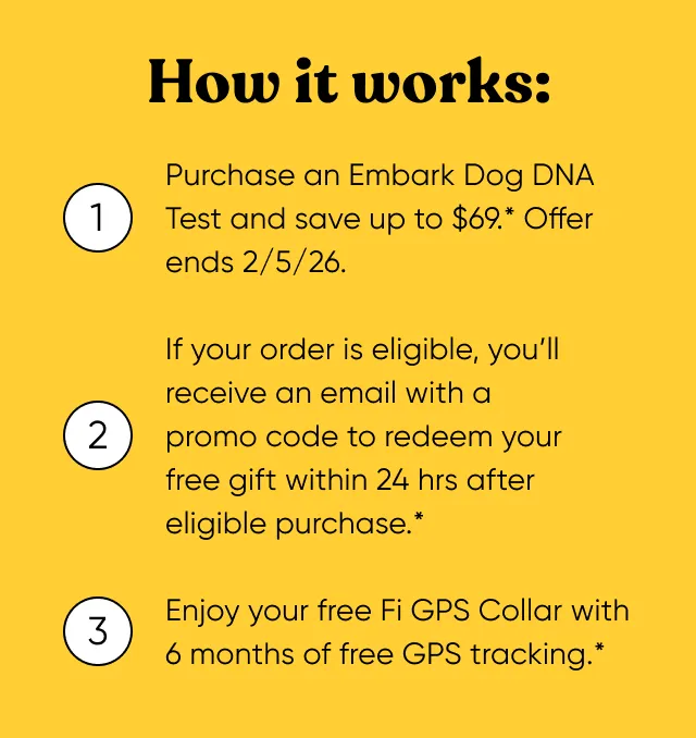 How it works: 1. Purchase an Embark Dog DNA Test and save up to $69*. Offer ends 2/5/2026. 2. If your order is eligible, you'll receive an email with a promo code to redeem your free gift within 24 hours after eligible purchase. 3. Enjoy your free Fi GPS Collar with 6 months of free GPS tracking.*