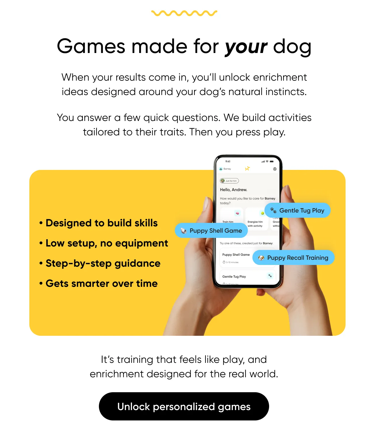 Games make for your dog. When your results come in, you'll unlock enrichment ideas designed around your dog's natural instincts. You answer a few quick questions. We build activities tailored to their traits. Then you press play. It's training that feels like play, and enrichment designed for the real world. Unlock personalized games.