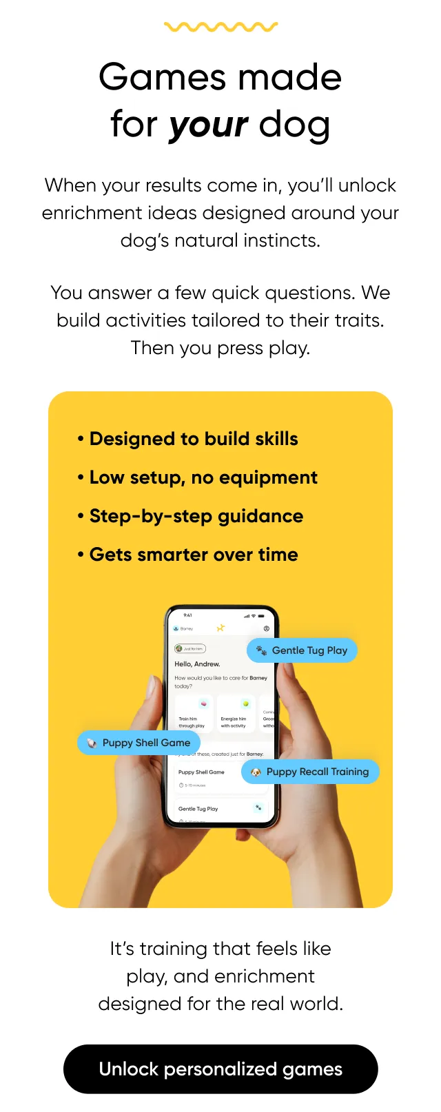 Games make for your dog. When your results come in, you'll unlock enrichment ideas designed around your dog's natural instincts. You answer a few quick questions. We build activities tailored to their traits. Then you press play. It's training that feels like play, and enrichment designed for the real world. Unlock personalized games.
