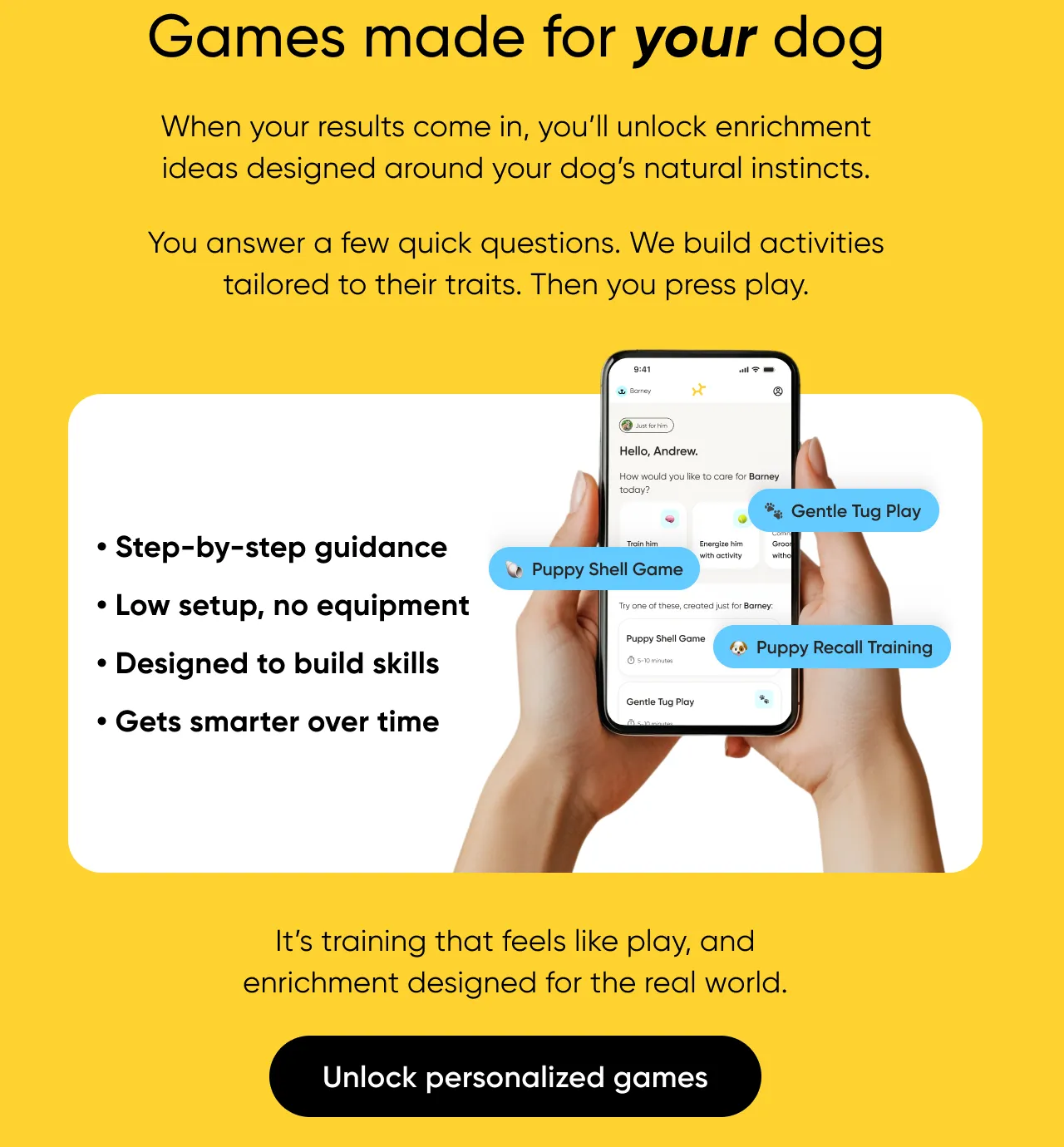 Games made for your dog. When your results come in, you'll unlock enrichment ideas designed around your dog's natural instincts. You answer a few quick questions. We build activites tailored to their traits. Than you press play. it's training that feels like play, and enrichment designed for the real world. Unlock personalized games. 