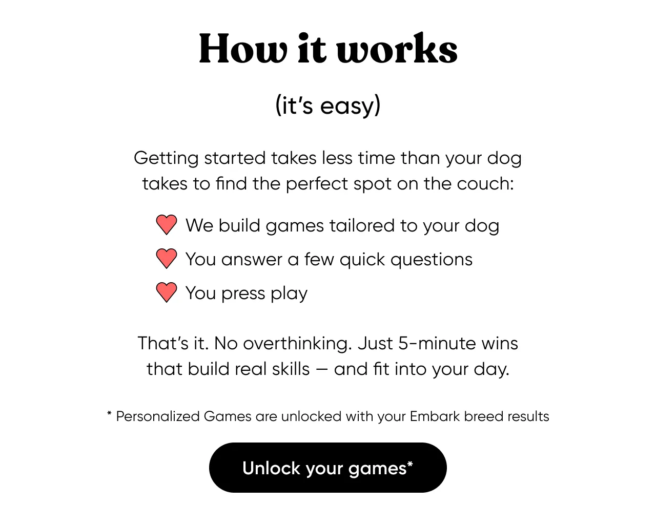 How to works (it's easy). Getting started takes less time than your dog takes to find the perfect spot on the couch: We build games tailored to your dog, you answer a few quick questions, you press play. That's it. No overthinking. Just 5-minute wins that build real skills and fit into your dog. Unlock your games* *Personalized Games are unlocked with your Embark breed results.
