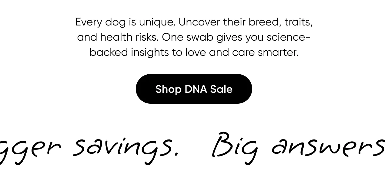 Every dog is unique. Uncover their breed, traits, and health risks. One swab give you science-backed insight to love and care smarter. Shop DNA Sale.