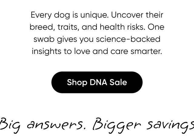 Every dog is unique. Uncover their breed, traits, and health risks. One swab give you science-backed insight to love and care smarter. Shop DNA Sale.