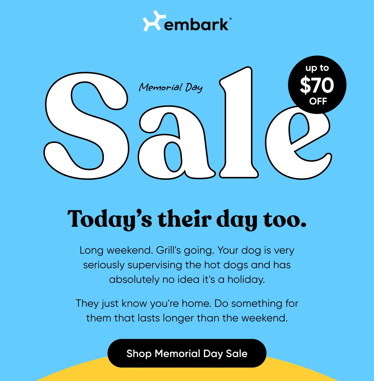 Memorial Day Sale. It's their day too. Long weekend. Grill's going. Your dog is very seriously supervising the hot dogs and has absolutely no idea it's a holiday. They just know you're home. Do something for them that lasts longer than the weekend. Shop Memorial Day Sale.