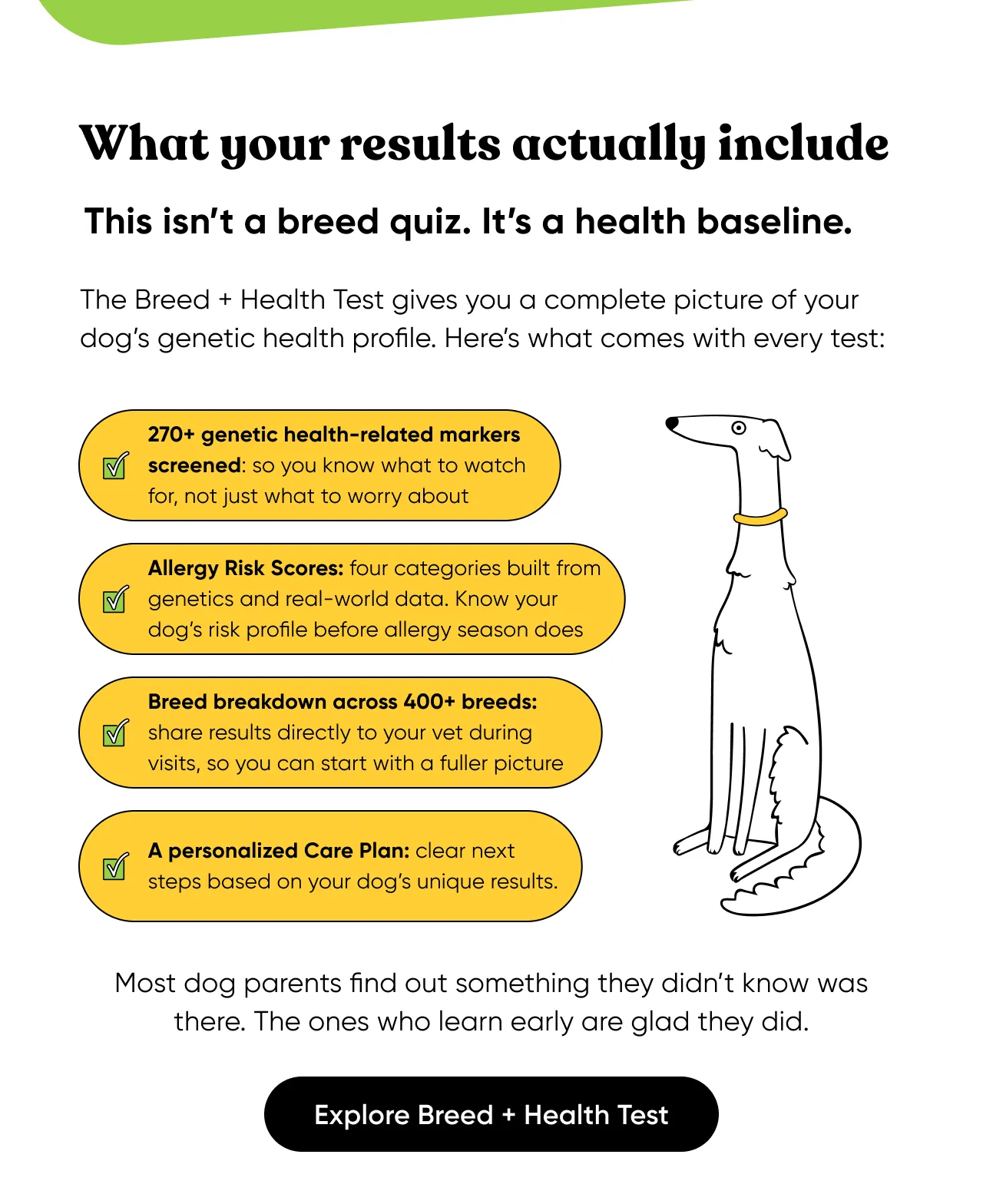 What your results actually include. This isn’t a breed quiz. It’s a health baseline. The Breed + Health Test gives you a complete picture of your dog’s genetic health profile. Here’s what comes with every test: 270+ genetic health-related markers screened: so you know what to watch for, not just what to worry about, Allergy Risk Scores: four categories built from genetics and real-world data. Know your dog’s risk profile before allergy season does, Breed breakdown across 400+ breeds: share results directly to your vet during visits, so you can start with a fuller picture, and A personalized Care Plan: clear next steps based on your dog’s unique results. Most dog parents find out something they didn’t know was there. The ones who learn early are glad they did. Explore Breed + Health Test.
