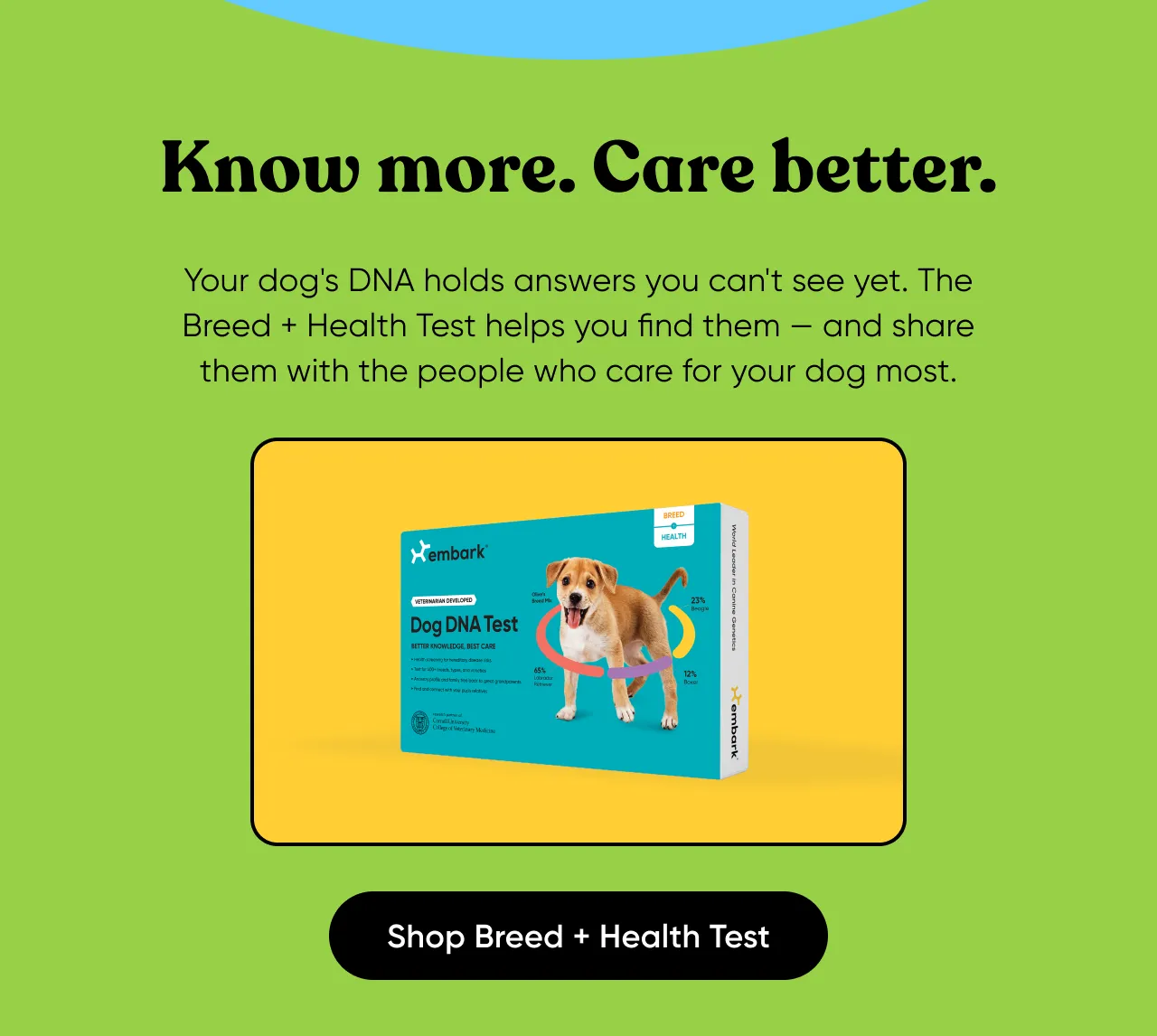 Your dog's DNA holds answers you can't see yet. The Breed + Health Test helps you find them — and share them with the people who care for your dog most. Shop Breed + Health Test.
