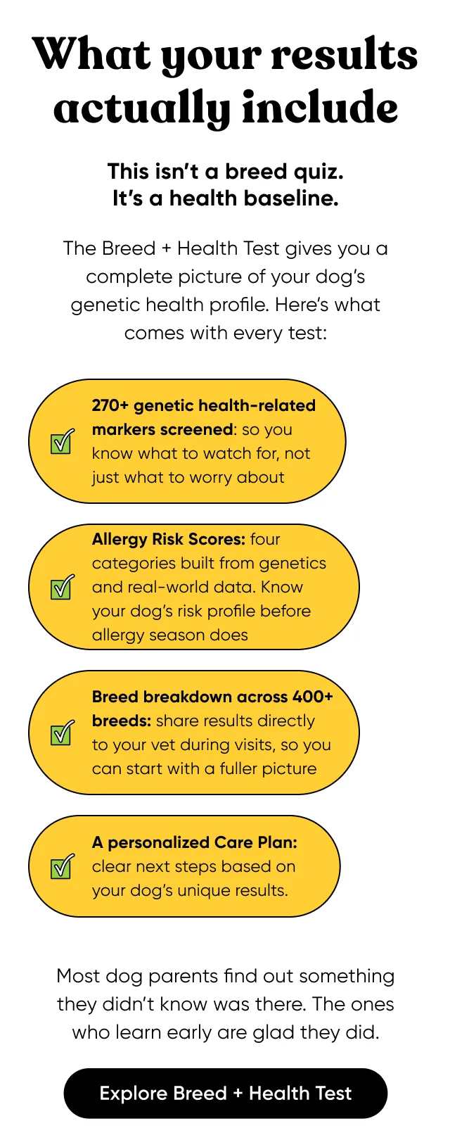 What your results actually include. This isn’t a breed quiz. It’s a health baseline. The Breed + Health Test gives you a complete picture of your dog’s genetic health profile. Here’s what comes with every test: 270+ genetic health-related markers screened: so you know what to watch for, not just what to worry about, Allergy Risk Scores: four categories built from genetics and real-world data. Know your dog’s risk profile before allergy season does, Breed breakdown across 400+ breeds: share results directly to your vet during visits, so you can start with a fuller picture, and A personalized Care Plan: clear next steps based on your dog’s unique results. Most dog parents find out something they didn’t know was there. The ones who learn early are glad they did. Explore Breed + Health Test.