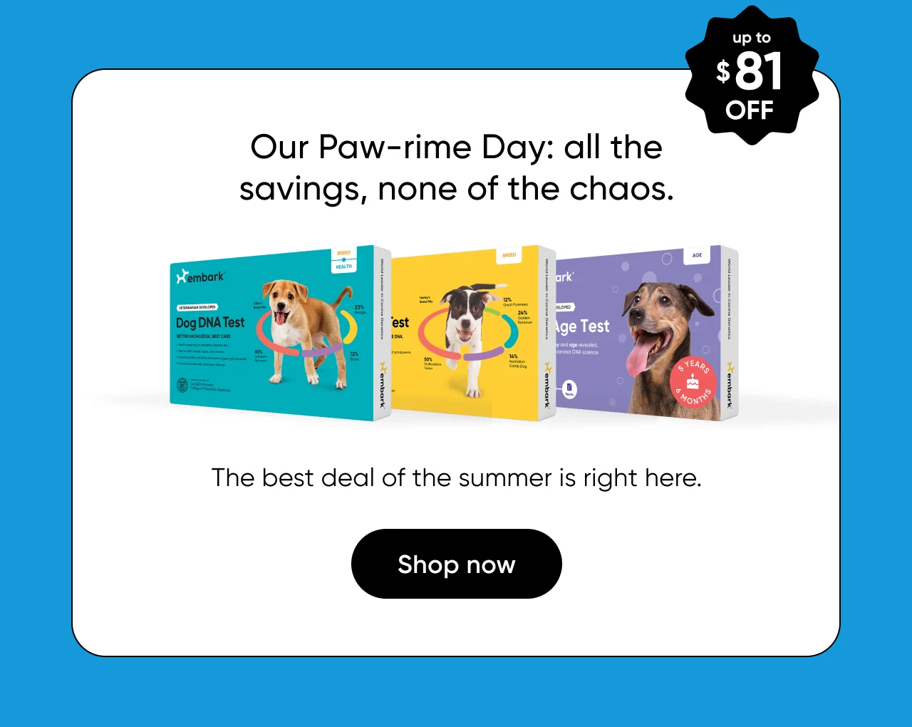 Our Paw-rime Day: all the savings, none of the chaos. The best deal of the summer is right here. up to $81 off. Shop now.