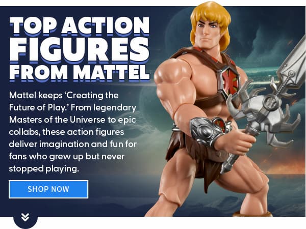 Top Action Figures from Mattel  Mattel keeps ‘Creating the Future of Play.’ From legendary Masters of the Universe to epic collabs, these action figures deliver imagination and fun for fans who grew up but never stopped playing. SHOP NOW