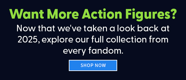Want More Action Figures? Now that we've taken a look back at 2025, explore our full collection from every fandom. SHOP NOW 