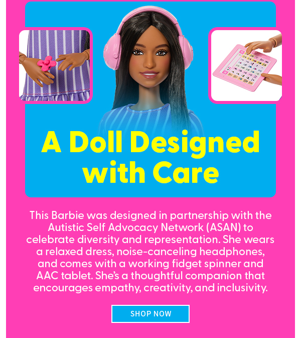 A Doll Designed with Care This Barbie was designed in partnership with the Autistic Self Advocacy Network (ASAN) to celebrate diversity and representation. She wears a relaxed dress, noise-canceling headphones, and comes with a working fidget spinner and AAC tablet. She’s a thoughtful companion that encourages empathy, creativity, and inclusivity.  SHOP NOW 