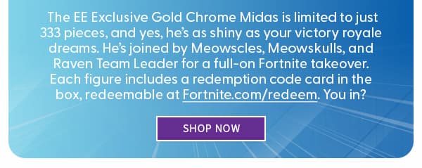 Legendary Loot Just Dropped! The EE Exclusive Gold Chrome Midas is limited to just 300 pieces, and yes, he’s as shiny as your victory royale dreams. He’s joined by Meowscles, Meowskulls, and Raven Team Leader for a full-on Fortnite takeover. Each figure includes a redemption code card in the box, redeemable at Fortnite.com/redeem. You in? SHOP NOW 